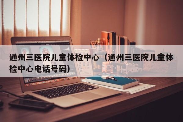 通州三医院儿童体检中心(通州三医院儿童体检中心电话号码)