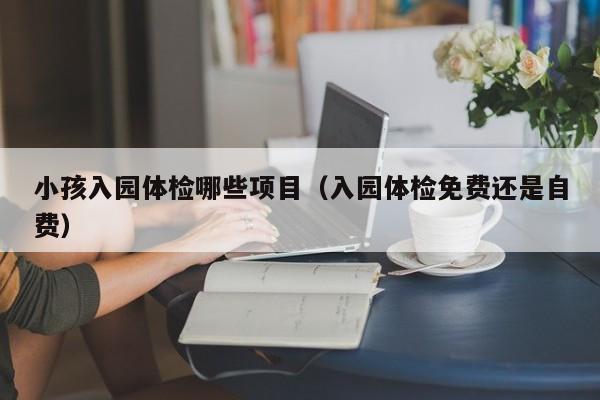 小孩入园体检哪些项目（入园体检免费还是自费）