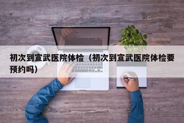 初次到宣武医院体检(初次到宣武医院体检要预约吗)