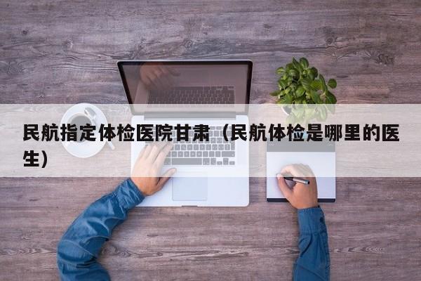 民航指定体检医院甘肃(民航体检是哪里的医生)
