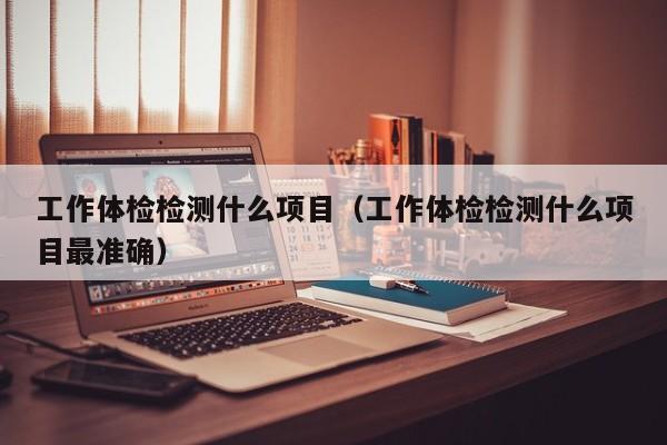 工作体检检测什么项目(工作体检检测什么项目最准确)
