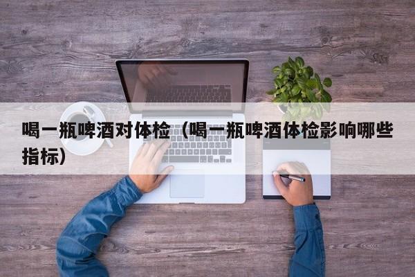 喝一瓶啤酒对体检(喝一瓶啤酒体检影响哪些指标)