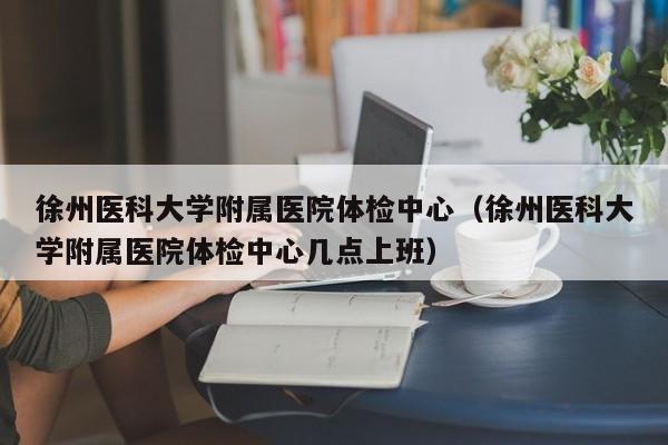 徐州医科大学附属医院体检中心(徐州医科大学附属医院体检中心几点上班)