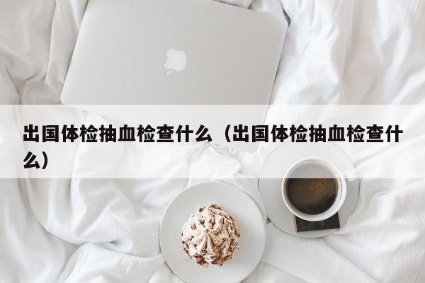 出国体检抽血检查什么(出国体检抽血检查什么)