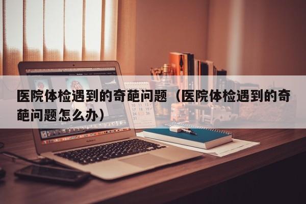 医院体检遇到的奇葩问题(医院体检遇到的奇葩问题怎么办)
