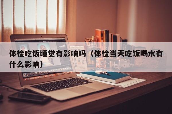 体检吃饭睡觉有影响吗(体检当天吃饭喝水有什么影响)