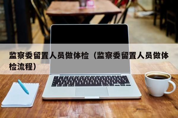 监察委留置人员做体检(监察委留置人员做体检流程)
