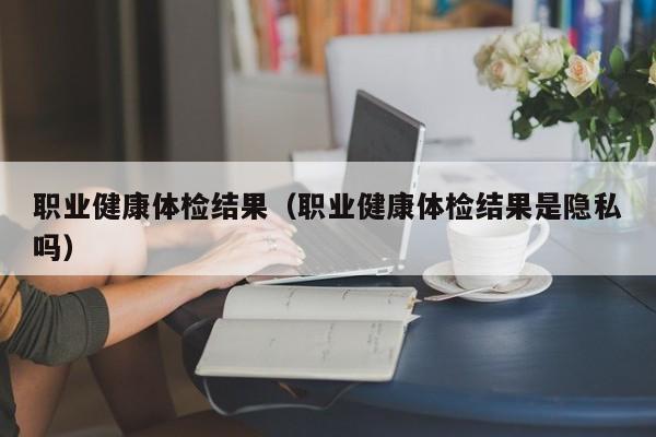 职业健康体检结果(职业健康体检结果是隐私吗)