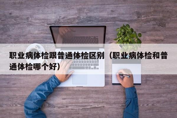 职业病体检跟普通体检区别(职业病体检和普通体检哪个好)