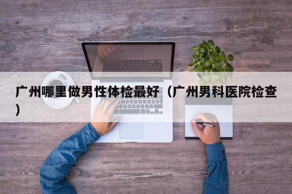 广州哪里做男性体检最好(广州男科医院检查)