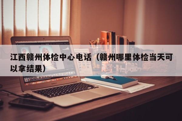 江西赣州体检中心电话(赣州哪里体检当天可以拿结果)