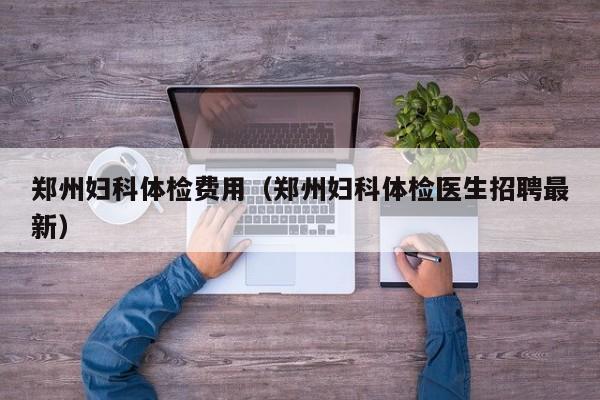 郑州妇科体检费用(郑州妇科体检医生招聘最新)