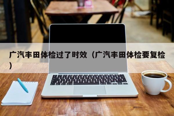 广汽丰田体检过了时效(广汽丰田体检要复检)