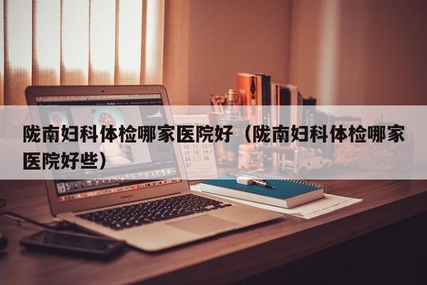 陇南妇科体检哪家医院好(陇南妇科体检哪家医院好些)