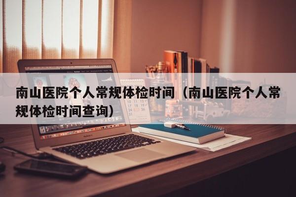 南山医院个人常规体检时间(南山医院个人常规体检时间查询)