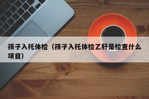 孩子入托体检(孩子入托体检乙肝是检查什么项目)