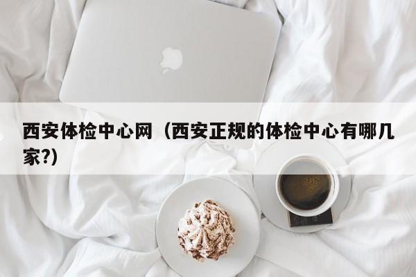 西安体检中心网(西安正规的体检中心有哪几家?)