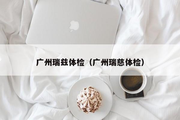 广州瑞兹体检(广州瑞慈体检)