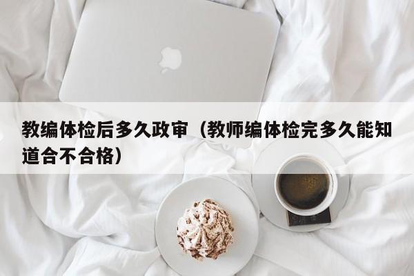 教编体检后多久政审(教师编体检完多久能知道合不合格)