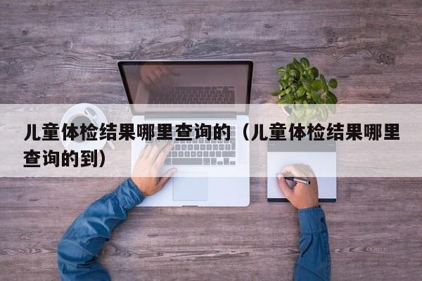 儿童体检结果哪里查询的(儿童体检结果哪里查询的到)