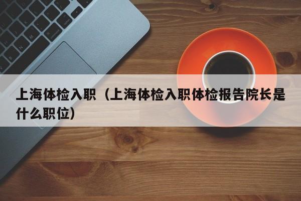 上海体检入职(上海体检入职体检报告院长是什么职位)