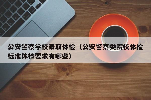 公安警察学校录取体检(公安警察类院校体检标准体检要求有哪些)