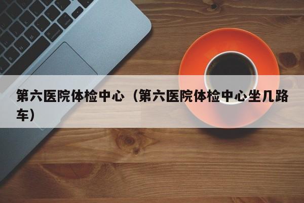 第六医院体检中心(第六医院体检中心坐几路车)