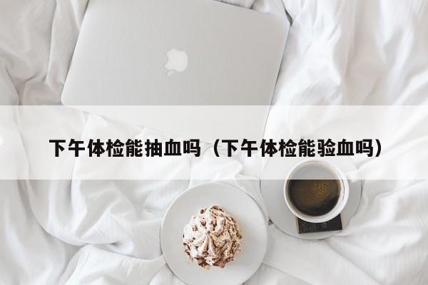 下午体检能抽血吗(下午体检能验血吗)