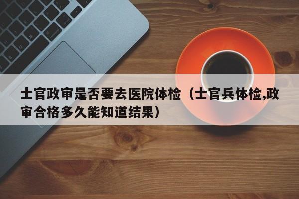 士官政审是否要去医院体检(士官兵体检,政审合格多久能知道结果)