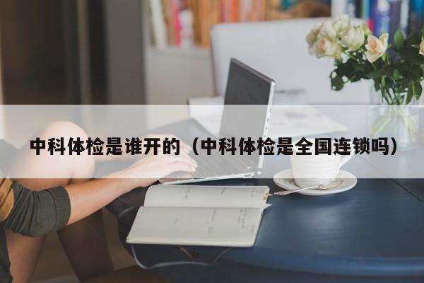 中科体检是谁开的(中科体检是全国连锁吗)