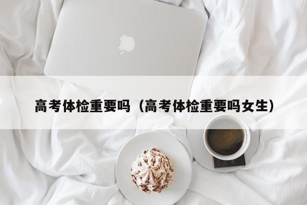 高考体检重要吗(高考体检重要吗女生)