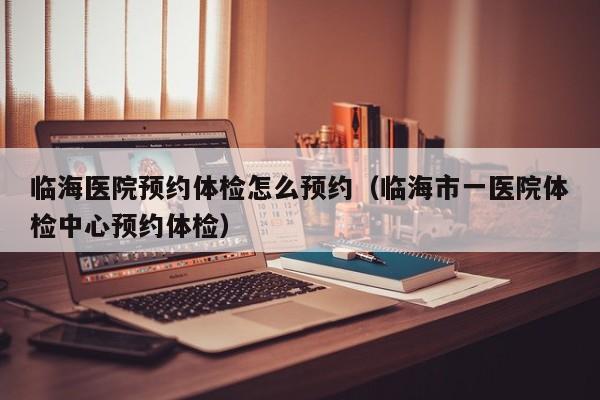 临海医院预约体检怎么预约(临海市一医院体检中心预约体检)