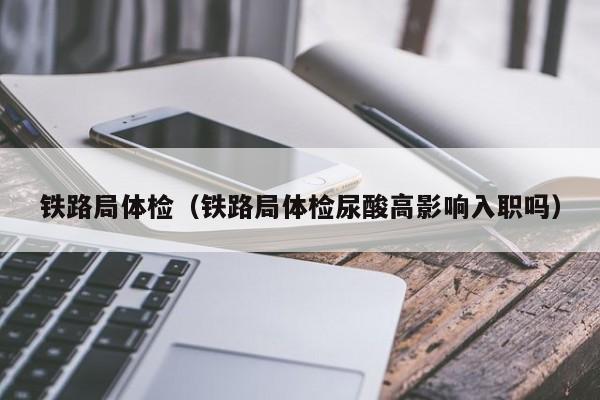 铁路局体检(铁路局体检尿酸高影响入职吗)