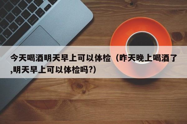 今天喝酒明天早上可以体检(昨天晚上喝酒了,明天早上可以体检吗?)