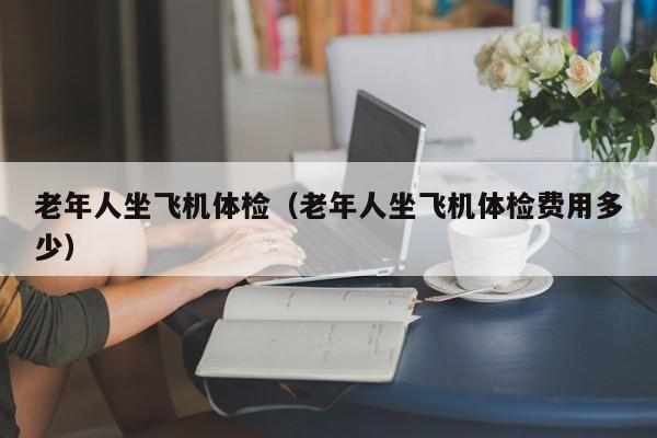 老年人坐飞机体检(老年人坐飞机体检费用多少)