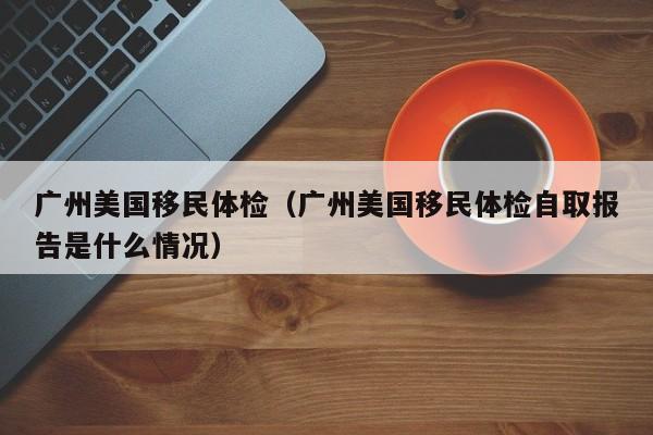 广州美国移民体检(广州美国移民体检自取报告是什么情况)