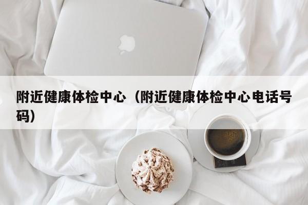 附近健康体检中心(附近健康体检中心电话号码)