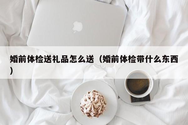 婚前体检送礼品怎么送(婚前体检带什么东西)