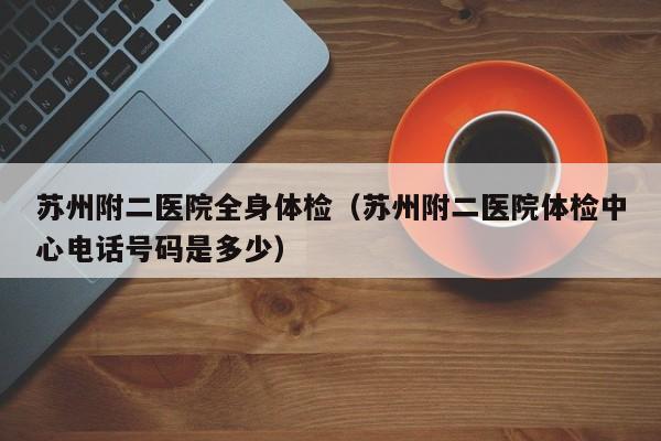 苏州附二医院全身体检(苏州附二医院体检中心电话号码是多少)