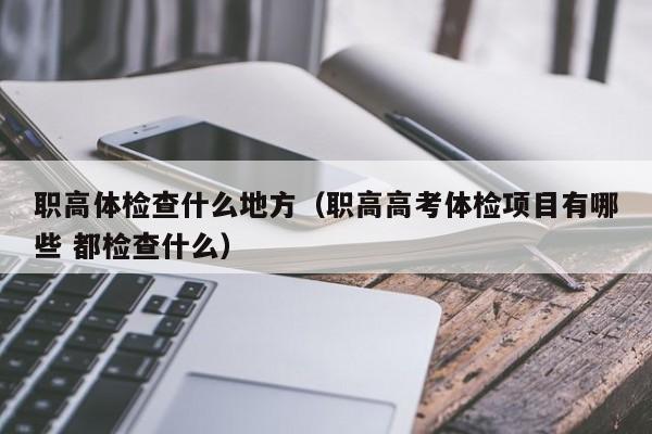 职高体检查什么地方(职高高考体检项目有哪些 都检查什么)