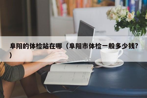阜阳的体检站在哪(阜阳市体检一般多少钱?)
