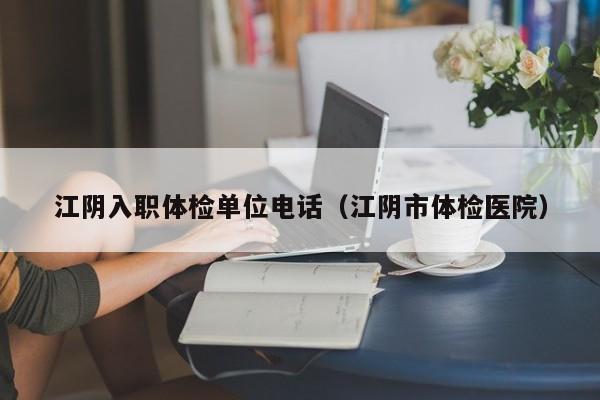 江阴入职体检单位电话(江阴市体检医院)