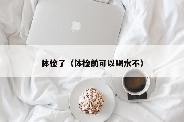 体检了(体检前可以喝水不)