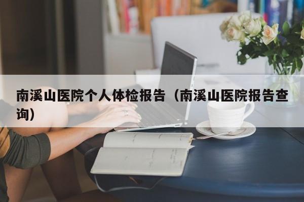 南溪山医院个人体检报告(南溪山医院报告查询)