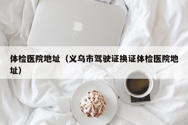 体检医院地址(义乌市驾驶证换证体检医院地址)