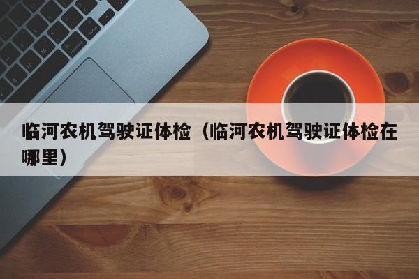 临河农机驾驶证体检(临河农机驾驶证体检在哪里)