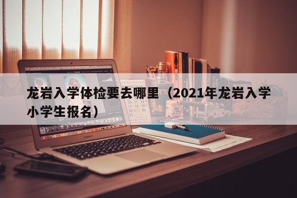 龙岩入学体检要去哪里(2021年龙岩入学小学生报名)