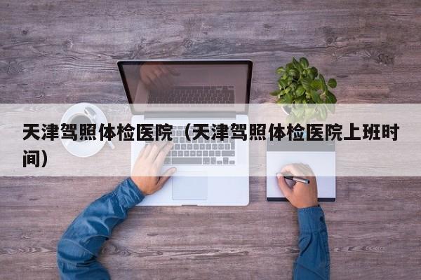 天津驾照体检医院(天津驾照体检医院上班时间)