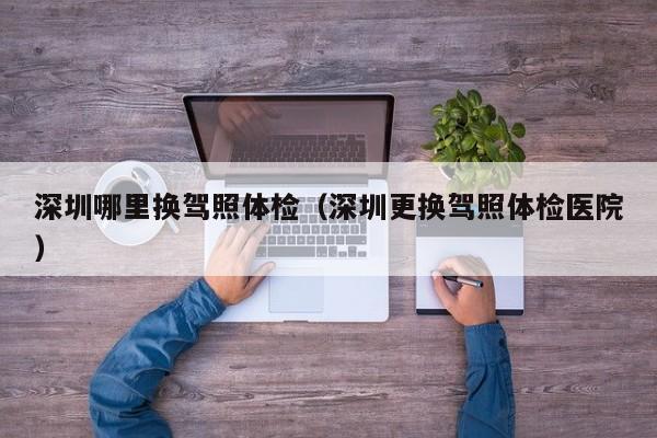 深圳哪里换驾照体检(深圳更换驾照体检医院)