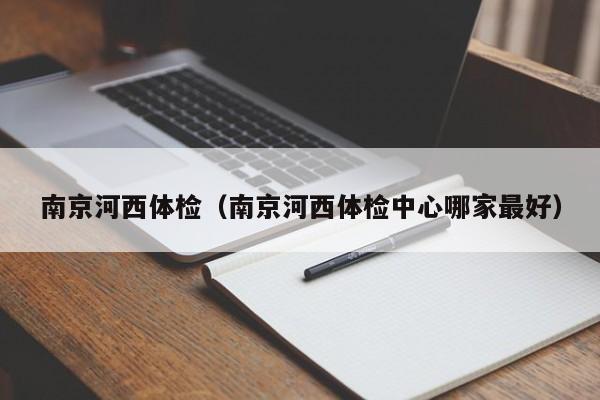 南京河西体检(南京河西体检中心哪家最好)
